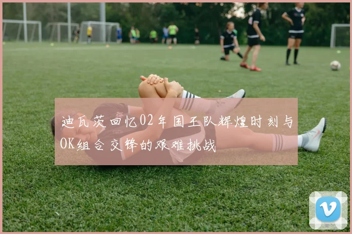 迪瓦茨回忆02年国王队辉煌时刻与OK组合交锋的艰难挑战