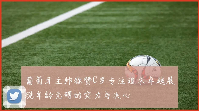 葡萄牙主帅称赞C罗专注追求卓越展现年龄无碍的实力与决心