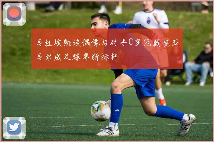 马杜埃凯谈偶像与对手C罗范戴克亚马尔成足球界新标杆