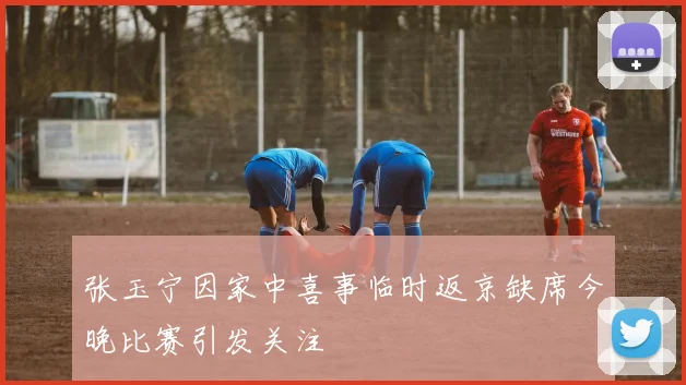 张玉宁因家中喜事临时返京缺席今晚比赛引发关注