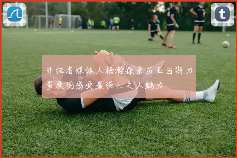 开拓者媒体人杨瀚森亲历亚当斯力量展现感受最强壮之人魅力
