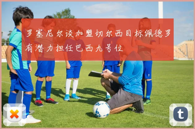 罗塞尼尔谈加盟切尔西目标佩德罗有潜力担任巴西九号位
