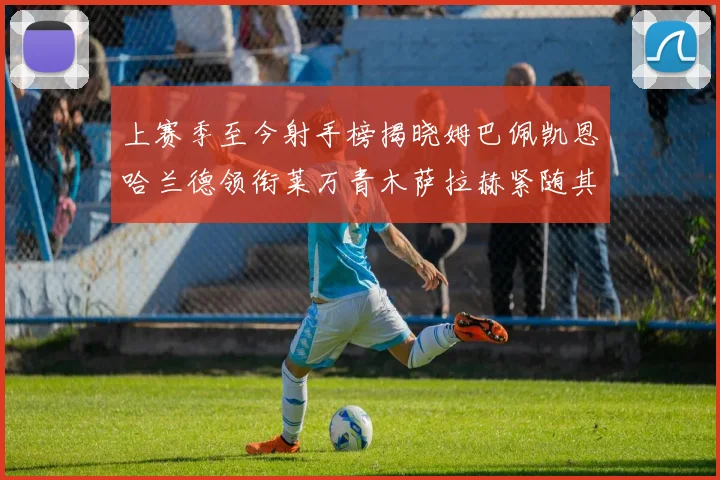 上赛季至今射手榜揭晓姆巴佩凯恩哈兰德领衔莱万青木萨拉赫紧随其后
