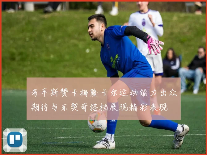 考辛斯赞卡梅隆卡尔运动能力出众期待与东契奇搭档展现精彩表现