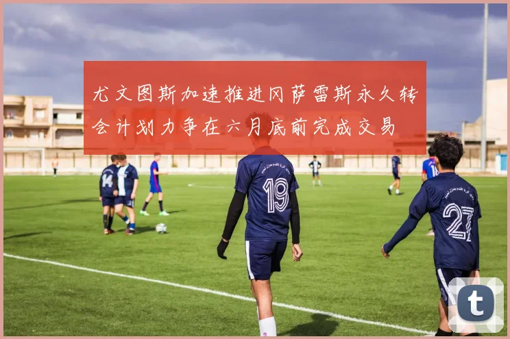 尤文图斯加速推进冈萨雷斯永久转会计划力争在六月底前完成交易