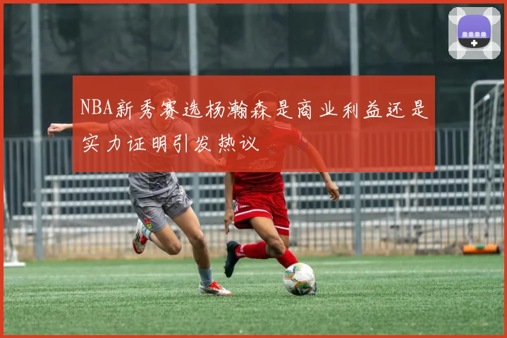 NBA新秀赛选杨瀚森是商业利益还是实力证明引发热议
