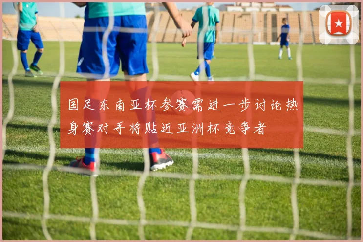 国足东南亚杯参赛需进一步讨论热身赛对手将贴近亚洲杯竞争者