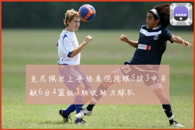 克尼佩尔上半场表现抢眼5投3中贡献6分4篮板3助攻助力球队