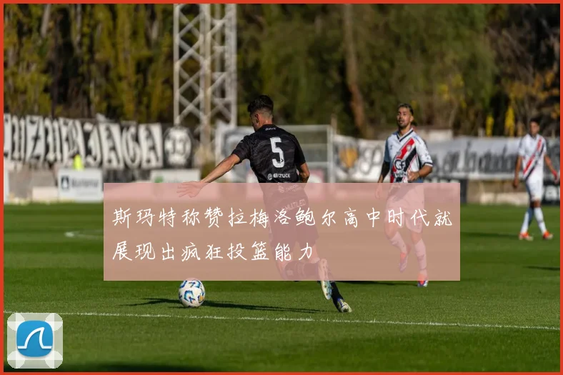 斯玛特称赞拉梅洛鲍尔高中时代就展现出疯狂投篮能力