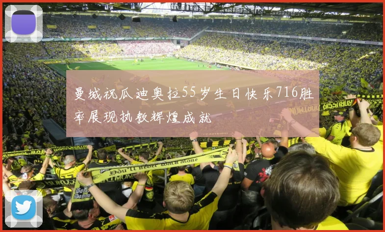 曼城祝瓜迪奥拉55岁生日快乐716胜率展现执教辉煌成就