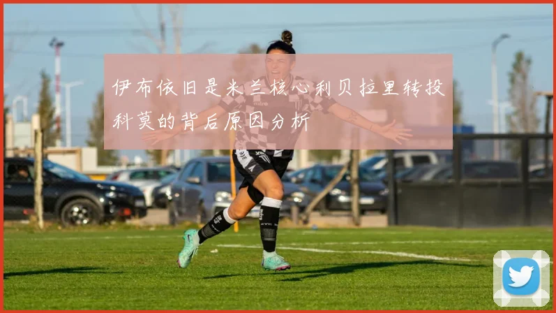伊布依旧是米兰核心利贝拉里转投科莫的背后原因分析