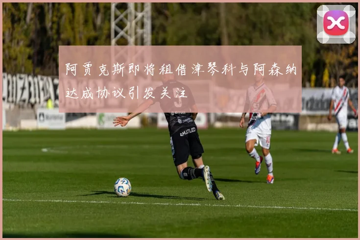 阿贾克斯即将租借津琴科与阿森纳达成协议引发关注