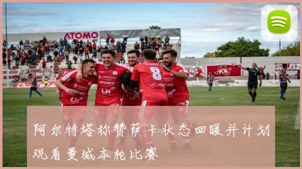 阿尔特塔称赞萨卡状态回暖并计划观看曼城本轮比赛