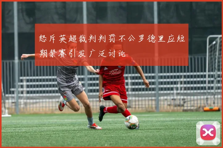 怒斥英超裁判判罚不公罗德里应短期禁赛引发广泛讨论