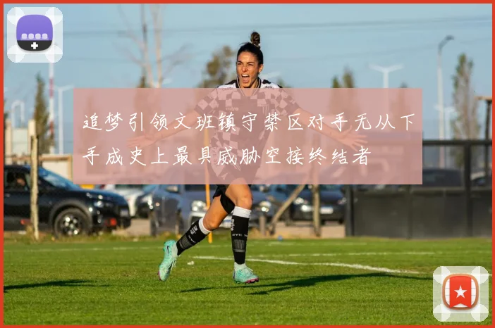 追梦引领文班镇守禁区对手无从下手成史上最具威胁空接终结者
