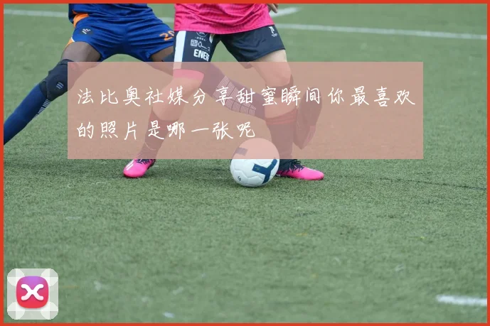 法比奥社媒分享甜蜜瞬间你最喜欢的照片是哪一张呢