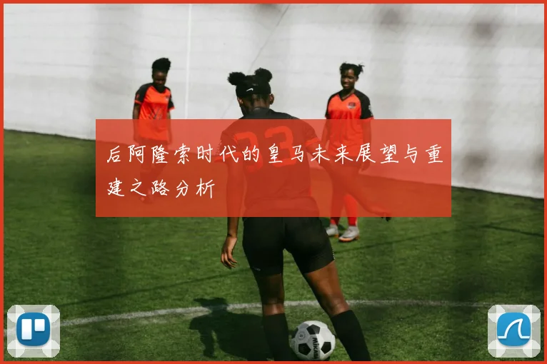 后阿隆索时代的皇马未来展望与重建之路分析