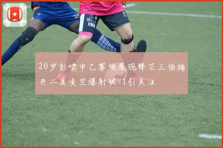 20岁彭啸中乙赛场展现锋芒三场梅开二度凌空爆射破门引关注