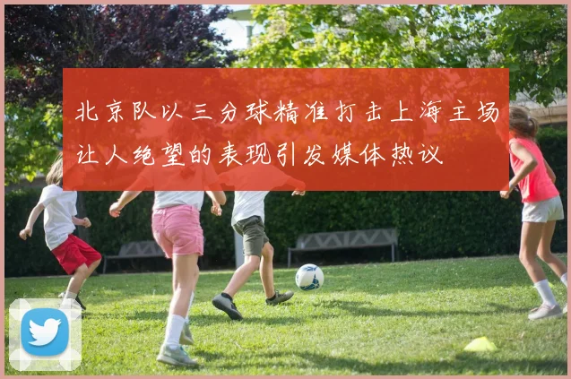 北京队以三分球精准打击上海主场让人绝望的表现引发媒体热议
