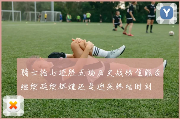 骑士抢七连胜五场历史战绩佳能否继续延续辉煌还是迎来终结时刻