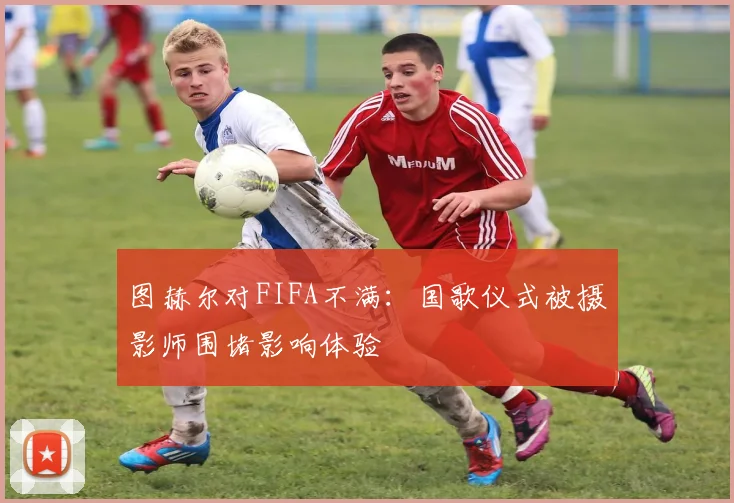 图赫尔对FIFA不满：国歌仪式被摄影师围堵影响体验
