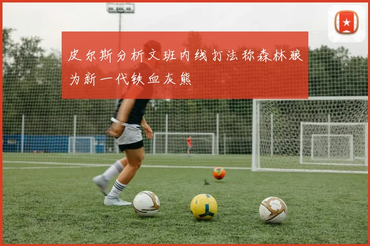 皮尔斯分析文班内线打法称森林狼为新一代铁血灰熊