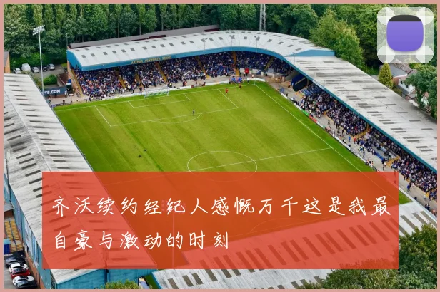 齐沃续约经纪人感慨万千这是我最自豪与激动的时刻