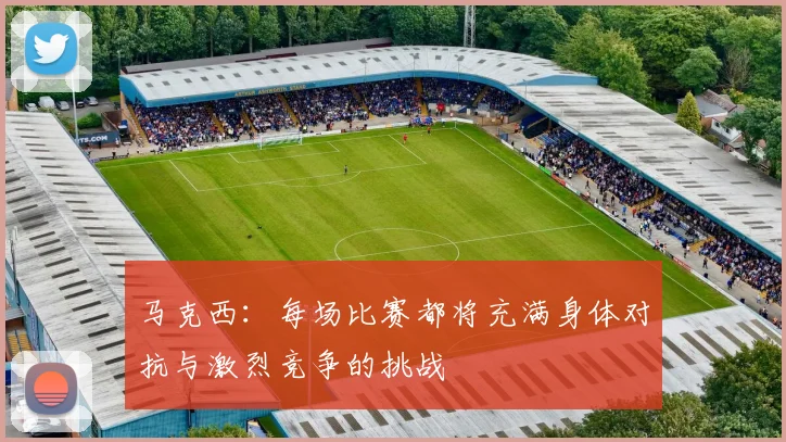 马克西：每场比赛都将充满身体对抗与激烈竞争的挑战