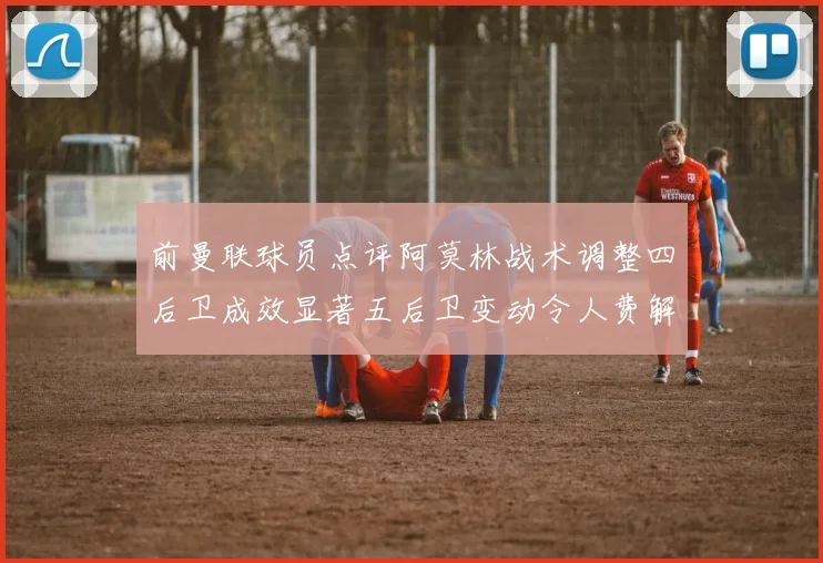 前曼联球员点评阿莫林战术调整四后卫成效显著五后卫变动令人费解