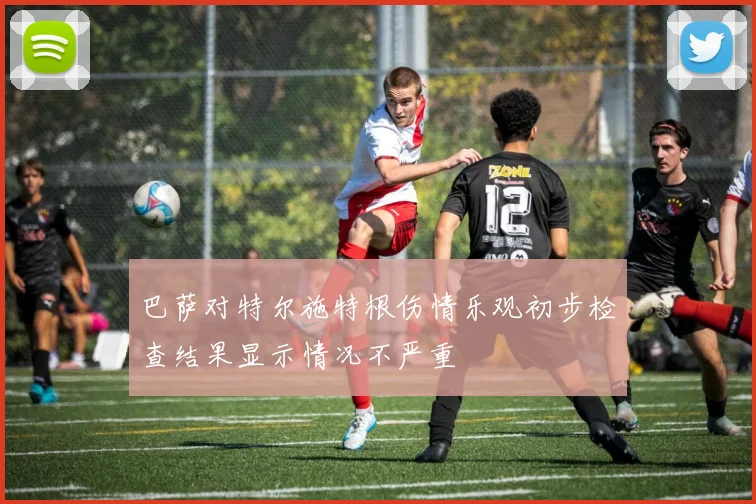 巴萨对特尔施特根伤情乐观初步检查结果显示情况不严重