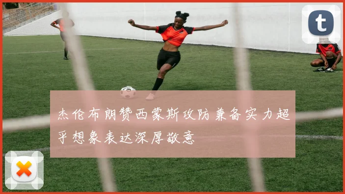 杰伦布朗赞西蒙斯攻防兼备实力超乎想象表达深厚敬意