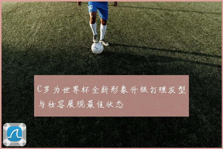C罗为世界杯全新形象升级打理发型与妆容展现最佳状态