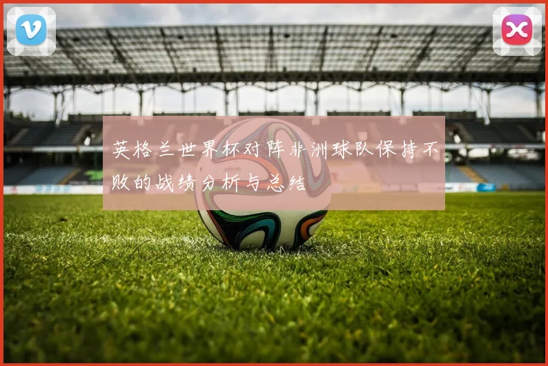 英格兰世界杯对阵非洲球队保持不败的战绩分析与总结