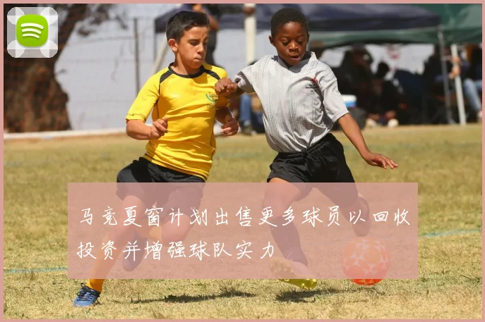 马竞夏窗计划出售更多球员以回收投资并增强球队实力