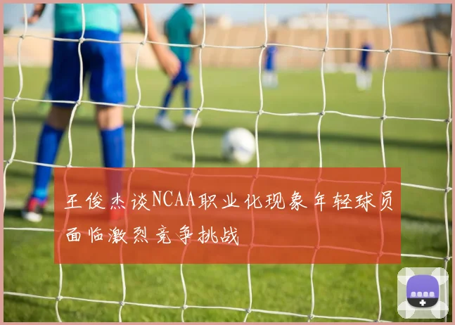 王俊杰谈NCAA职业化现象年轻球员面临激烈竞争挑战