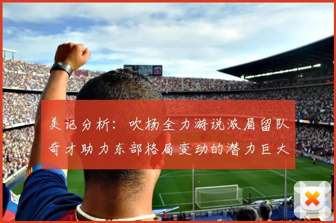 美记分析：吹杨全力游说浓眉留队奇才助力东部格局变动的潜力巨大