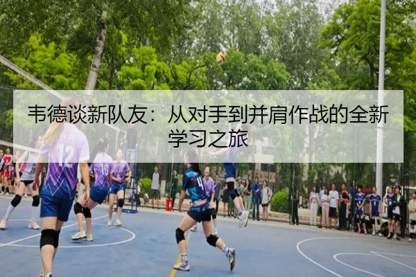 韦德谈新队友：从对手到并肩作战的全新学习之旅 - leihuo.com